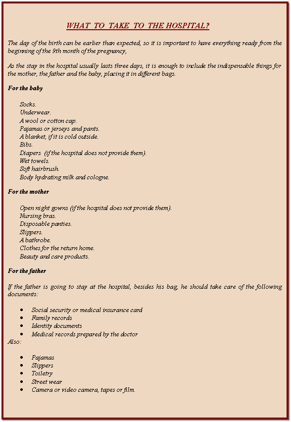 Cuadro de texto: WHAT  TO  TAKE  TO  THE HOSPITAL?    The day of the birth can be earlier than expected, so it is important to have everything ready from the beginning of the 9th month of the pregnancy,    As the stay in the hospital usually lasts three days, it is enough to include the indispensable things for the mother, the father and the baby, placing it in different bags.    For the baby    	Socks.  	Underwear.  	A wool or cotton cap.  	Pajamas or jerseys and pants.  	A blanket, if it is cold outside.  	Bibs.  	Diapers  (if the hospital does not provide them).  	Wet towels.  	Soft hairbrush.  	Body hydrating milk and cologne.    For the mother    	Open night gowns (if the hospital does not provide them).  	Nursing bras.  	Disposable panties.  	Slippers.  	A bathrobe.  	Clothes for the return home.  	Beauty and care products.    For the father    If the father is going to stay at the hospital, besides his bag, he should take care of the following documents:    	Social security or medical insurance card  	Family records  	Identity documents  	Medical records prepared by the doctor  Also:    	Pajamas  	Slippers  	Toiletry   	Street wear  	Camera or video camera, tapes or film.            