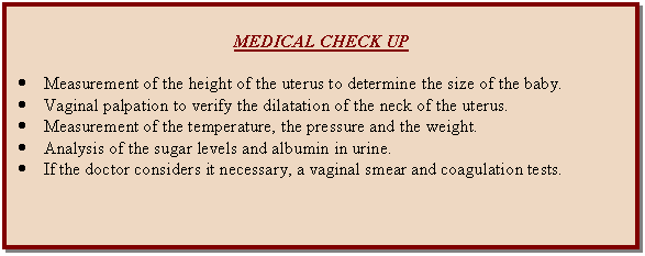 Cuadro de texto: MEDICAL CHECK UP    •	Measurement of the height of the uterus to determine the size of the baby.  •	Vaginal palpation to verify the dilatation of the neck of the uterus.  •	Measurement of the temperature, the pressure and the weight.  •	Analysis of the sugar levels and albumin in urine.  •	If the doctor considers it necessary, a vaginal smear and coagulation tests.    