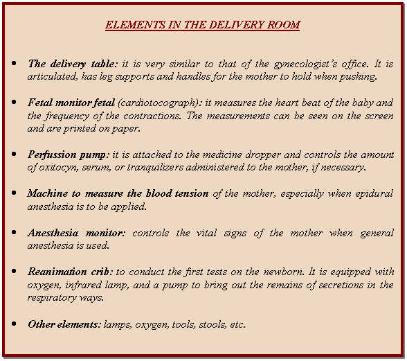 Cuadro de texto: ELEMENTS IN THE DELIVERY ROOM      	The delivery table: it is very similar to that of the gynecologist's office. It is articulated, has leg supports and handles for the mother to hold when pushing.     	Fetal monitor fetal (cardiotocograph): it measures the heart beat of the baby and the frequency of the contractions. The measurements can be seen on the screen and are printed on paper.     	Perfussion pump: it is attached to the medicine dropper and controls the amount of oxitocyn, serum, or tranquilizers administered to the mother, if necessary.    	Machine to measure the blood tension of the mother, especially when epidural anesthesia is to be applied.     	Anesthesia monitor: controls the vital signs of the mother when general anesthesia is used.    	Reanimation crib: to conduct the first tests on the newborn. It is equipped with oxygen, infrared lamp, and a pump to bring out the remains of secretions in the respiratory ways.    	Other elements: lamps, oxygen, tools, stools, etc.  