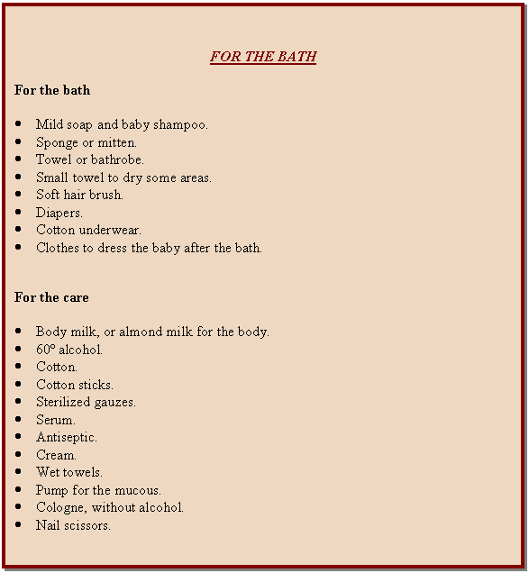 Cuadro de texto: FOR THE BATH    For the bath    	Mild soap and baby shampoo.  	Sponge or mitten.  	Towel or bathrobe.  	Small towel to dry some areas.  	Soft hair brush.  	Diapers.  	Cotton underwear.  	Clothes to dress the baby after the bath.      For the care    	Body milk, or almond milk for the body.  	60º alcohol.  	Cotton.  	Cotton sticks.  	Sterilized gauzes.  	Serum.  	Antiseptic.  	Cream.  	Wet towels.  	Pump for the mucous.  	Cologne, without alcohol.  	Nail scissors.    
