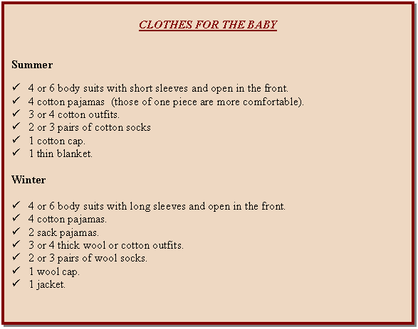 Cuadro de texto: CLOTHES FOR THE BABY      Summer    ü	4 or 6 body suits with short sleeves and open in the front.  ü	4 cotton pajamas  (those of one piece are more comfortable).  ü	3 or 4 cotton outfits.  ü	2 or 3 pairs of cotton socks  ü	1 cotton cap.  ü	1 thin blanket.    Winter    ü	4 or 6 body suits with long sleeves and open in the front.  ü	4 cotton pajamas.  ü	2 sack pajamas.  ü	3 or 4 thick wool or cotton outfits.  ü	2 or 3 pairs of wool socks.  ü	1 wool cap.  ü	1 jacket.    