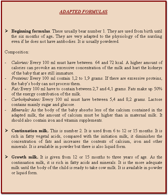 Cuadro de texto: ADAPTED FORMULAS        Ø	Beginning formulas. These usually bear number 1. They are used from birth until the six months of age. They are very adapted to the physiology of the nursling even if he does not have antibodies. It is usually powdered.    Composition:    -	Calories: Every 100 ml must have between  64 and 72 kcal. A higher amount of calories can provoke an excessive concentration of the milk and hurt the kidneys of the baby that are still immature.  -	Proteins: Every 100 ml contain 1,2 to 1,9 grams. If there are excessive proteins, the baby's body can not process them.  -	Fat: Every 100 ml have to contain between 2,7 and 4,1 grams. Fats make up 50% of the energy contribution of the milk.  -	Carbohydrates: Every 100 ml must have between 5,4 and 8,2 grams. Lactose contains mainly sugar and glucose.  -	Minerals: As the body of the baby absorbs less of the calcium contained in the adapted milk, the amount of calcium must be higher than in maternal milk. It should also contain iron and vitamin supplements.     Ø	Continuation milk. This is number 2. It is used from 6 to 12 or 15 months. It is rich in fatty vegetal acids, compared with the initiation milk, it diminishes the concentration of fats and increases the contents of calcium, iron and other minerals. It is available in powder but there is also liquid form.    Ø	Growth milk. It is given from 12 or 15 months to three years of age. As the continuation milk, it is rich in fatty acids and minerals. It is the more adequate milk until the body of the child is ready to take cow milk. It is available in powder or liquid form.    