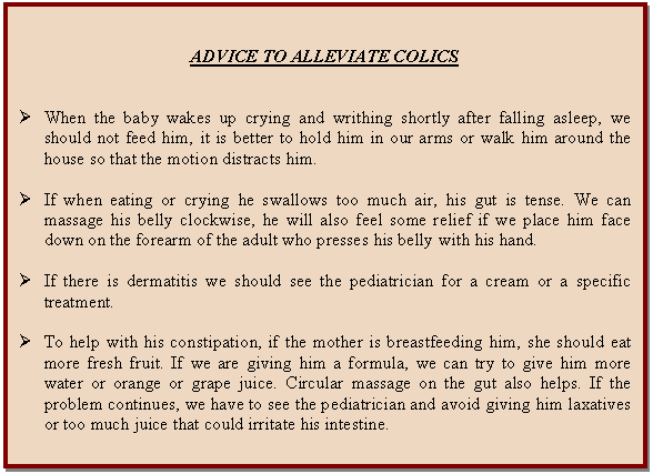 Cuadro de texto: ADVICE TO ALLEVIATE COLICS      Ø	When the baby wakes up crying and writhing shortly after falling asleep, we should not feed him, it is better to hold him in our arms or walk him around the house so that the motion distracts him.    Ø	If when eating or crying he swallows too much air, his gut is tense. We can massage his belly clockwise, he will also feel some relief if we place him face down on the forearm of the adult who presses his belly with his hand.    Ø	If there is dermatitis we should see the pediatrician for a cream or a specific treatment.    Ø	To help with his constipation, if the mother is breastfeeding him, she should eat more fresh fruit. If we are giving him a formula, we can try to give him more water or orange or grape juice. Circular massage on the gut also helps. If the problem continues, we have to see the pediatrician and avoid giving him laxatives or too much juice that could irritate his intestine.    
