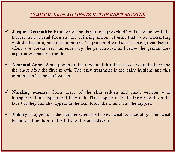 Cuadro de texto: COMMON SKIN AILMENTS IN THE FIRST MONTHS      ü	Jacquet Dermatitis: Irritation of the diaper area provoked by the contact with the faeces, the bacterial flora and the irritating action  of urine that, when interacting with the bacteria, becomes ammonia. To prevent it we have to change the diapers often, use creams recommended by the pediatrician and leave the genital area exposed whenever possible.    ü	Neonatal Acne: White points on the reddened skin that show up on the face and the chest after the first month. The only treatment is the daily hygiene and this ailment can last several weeks.      ü	Nursling eczema: Some areas of the skin redden and small vesicles with transparent fluid appear and they itch. They appear after the third month on the face but they can also appear in the skin folds, the thumb and the nipples.    ü	Miliary: It appears in the summer when the babies sweat considerably. The sweat forms small nodules in the folds of the articulations.  