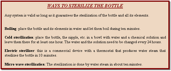 Cuadro de texto: WAYS TO STERILIZE THE BOTTLE    Any system is valid as long as it guarantees the sterilization of the bottle and all its elements.      Boiling: place the bottle and its elements in water and let them boil during ten minutes.    Cold sterilization: place the bottle, the nipple, etc. in a bowl with water and a chemical solution and leave them there for at least one hour. The water and the solution need to be changed every 24 hours.    Electric sterilizer: this is a commercial device with a thermostat that produces water steam that sterilizes the bottle in 10 minutes.    Micro wave sterilization: The sterilization is done by water steam in about ten minutes.  