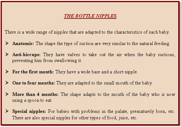 Cuadro de texto: THE BOTTLE NIPPLES      There is a wide range of nipples that are adapted to the characteristics of each baby.    Ø	Anatomic: The shape the type of suction are very similar to the natural feeding.    Ø	Anti-hiccups: They have valves to take out the air when the baby suctions, preventing him from swallowing it.    Ø	For the first month: They have a wide base and a short nipple.    Ø	One to four months: They are adapted to the small mouth of the baby.    Ø	More than 4 months: The shape adapts to the mouth of the baby who is now using a spoon to eat.    Ø	Special nipples: For babies with problems in the palate, prematurely born, etc. There are also special nipples for other types of food, juice, etc.   