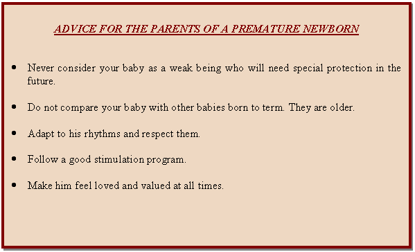 Cuadro de texto: ADVICE FOR THE PARENTS OF A PREMATURE NEWBORN      	Never consider your baby as a weak being who will need special protection in the future.    	Do not compare your baby with other babies born to term. They are older.    	Adapt to his rhythms and respect them.    	Follow a good stimulation program.    	Make him feel loved and valued at all times.    