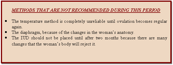 Cuadro de texto: METHODS THAT ARE NOT RECOMMENDED DURING THIS PERIOD    •	The temperature method is completely unreliable until ovulation becomes regular again.  •	The diaphragm, because of the changes in the woman's anatomy.  •	The IUD should not be placed until after two months because there are many changes that the woman's body will reject it.  