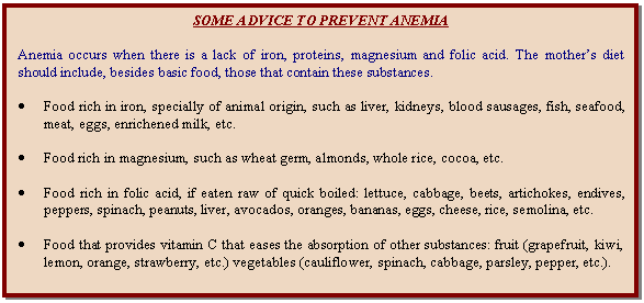 Cuadro de texto: SOME ADVICE TO PREVENT ANEMIA    Anemia occurs when there is a lack of iron, proteins, magnesium and folic acid. The mother's diet should include, besides basic food, those that contain these substances.    	Food rich in iron, specially of animal origin, such as liver, kidneys, blood sausages, fish, seafood, meat, eggs, enrichened milk, etc.    	Food rich in magnesium, such as wheat germ, almonds, whole rice, cocoa, etc.    	Food rich in folic acid, if eaten raw of quick boiled: lettuce, cabbage, beets, artichokes, endives, peppers, spinach, peanuts, liver, avocados, oranges, bananas, eggs, cheese, rice, semolina, etc.    	Food that provides vitamin C that eases the absorption of other substances: fruit (grapefruit, kiwi, lemon, orange, strawberry, etc.) vegetables (cauliflower, spinach, cabbage, parsley, pepper, etc.).  