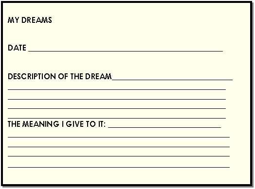 Cuadro de texto: MY DREAMS      DATE __________________________________________________      DESCRIPTION OF THE DREAM_______________________________  ________________________________________________________  ________________________________________________________  ________________________________________________________  ________________________________________________________  THE MEANING I GIVE TO IT: _____________________________  _________________________________________________________  _________________________________________________________  _________________________________________________________  _________________________________________________________  