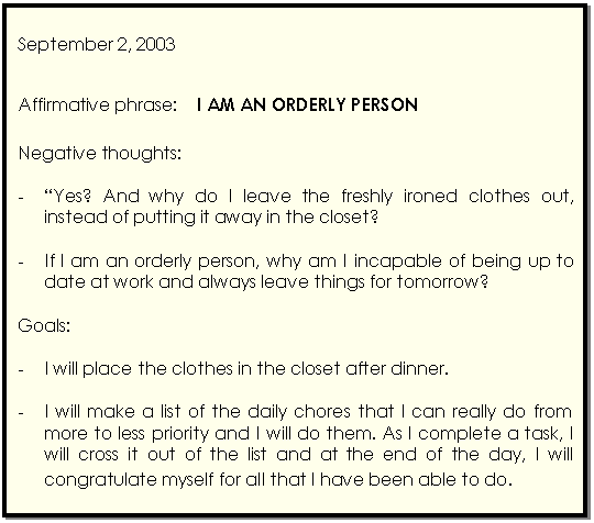 Cuadro de texto: September 2, 2003    Affirmative phrase:    I AM AN ORDERLY PERSON    Negative thoughts:    -	Yes? And why do I leave the freshly ironed clothes out, instead of putting it away in the closet?    -	If I am an orderly person, why am I incapable of being up to date at work and always leave things for tomorrow?    Goals:    -	I will place the clothes in the closet after dinner.    -	I will make a list of the daily chores that I can really do from more to less priority and I will do them. As I complete a task, I will cross it out of the list and at the end of the day, I will congratulate myself for all that I have been able to do.  