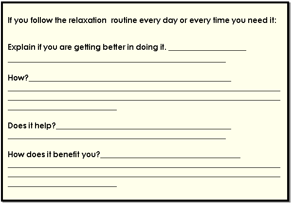 Cuadro de texto: If you follow the relaxation  routine every day or every time you need it:    Explain if you are getting better in doing it. ____________________  ________________________________________________________    How?____________________________________________________  ________________________________________________________________________________________________________________________________________________________________________    Does it help?_____________________________________________  ________________________________________________________    How does it benefit you?____________________________________  ________________________________________________________________________________________________________________________________________________________________________  