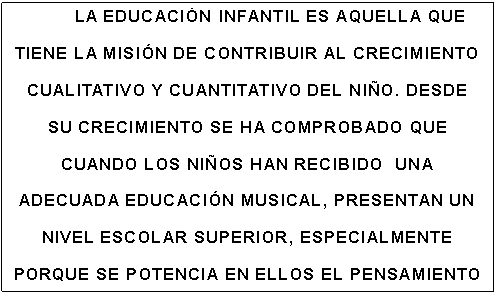 Cuadro de texto: LA EDUCACIÓN INFANTIL ES AQUELLA QUE TIENE LA MISIÓN DE CONTRIBUIR AL CRECIMIENTO CUALITATIVO Y CUANTITATIVO DEL NIÑO. DESDE SU CRECIMIENTO SE HA COMPROBADO QUE CUANDO LOS NIÑOS HAN RECIBIDO  UNA ADECUADA EDUCACIÓN MUSICAL, PRESENTAN UN NIVEL ESCOLAR SUPERIOR, ESPECIALMENTE PORQUE SE POTENCIA EN ELLOS EL PENSAMIENTO LÓGICO Y SE AUMENTA LA CAPACIDAD DE RAZONAMIENTO.

