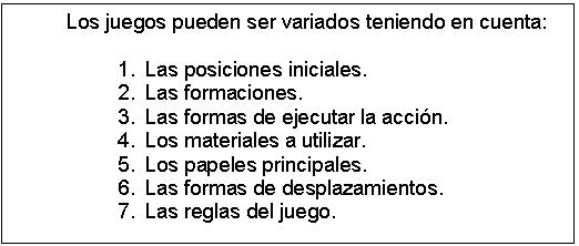 Cuadro de texto: Los juegos pueden ser variados teniendo en cuenta:

1.	Las posiciones iniciales.
2.	Las formaciones.
3.	Las formas de ejecutar la acción.
4.	Los materiales a utilizar.
5.	Los papeles principales.
6.	Las formas de desplazamientos.
7.	Las reglas del juego.


